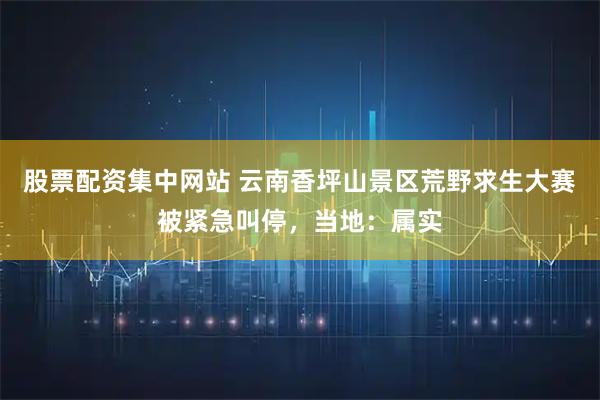 股票配资集中网站 云南香坪山景区荒野求生大赛被紧急叫停，当地：属实