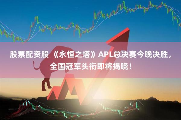 股票配资股 《永恒之塔》APL总决赛今晚决胜，全国冠军头衔即将揭晓！