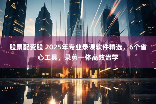 股票配资股 2025年专业录课软件精选，6个省心工具，录剪一体高效治学
