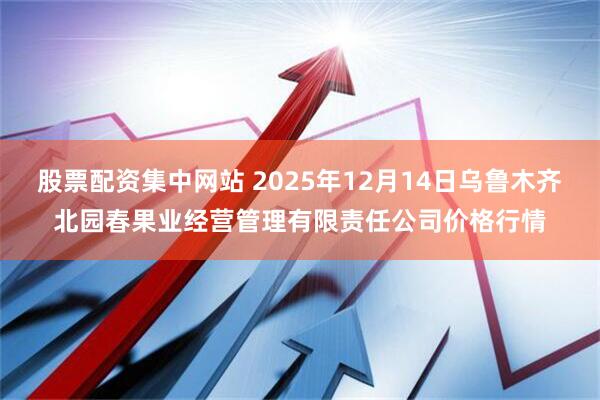 股票配资集中网站 2025年12月14日乌鲁木齐北园春果业经营管理有限责任公司价格行情