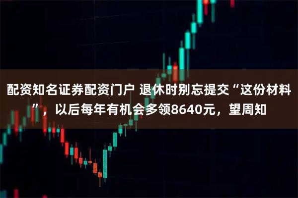 配资知名证券配资门户 退休时别忘提交“这份材料”，以后每年有机会多领8640元，望周知