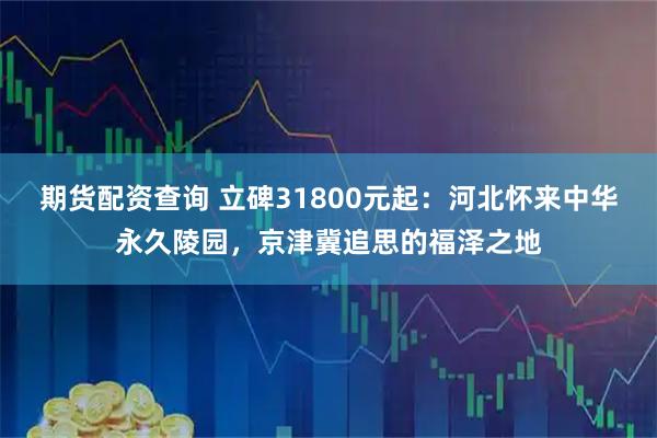 期货配资查询 立碑31800元起：河北怀来中华永久陵园，京津冀追思的福泽之地