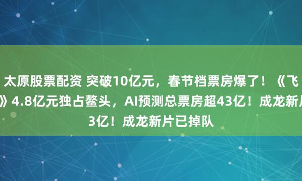 太原股票配资 突破10亿元，春节档票房爆了！《飞驰人生3》4.8亿元独占鳌头，AI预测总票房超43亿！成龙新片已掉队