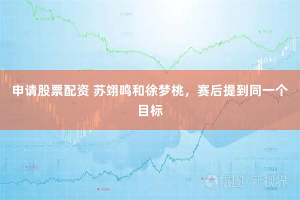 申请股票配资 苏翊鸣和徐梦桃，赛后提到同一个目标