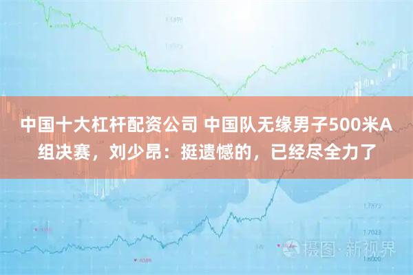 中国十大杠杆配资公司 中国队无缘男子500米A组决赛，刘少昂：挺遗憾的，已经尽全力了