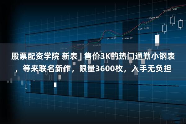 股票配资学院 新表 | 售价3K的热门通勤小钢表，等来联名新作，限量3600枚，入手无负担