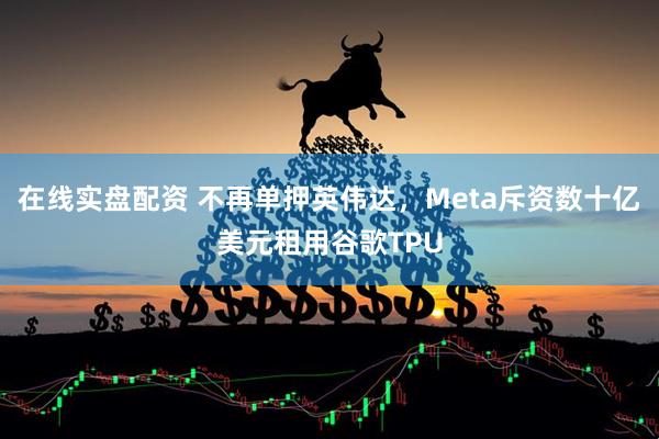 在线实盘配资 不再单押英伟达，Meta斥资数十亿美元租用谷歌TPU