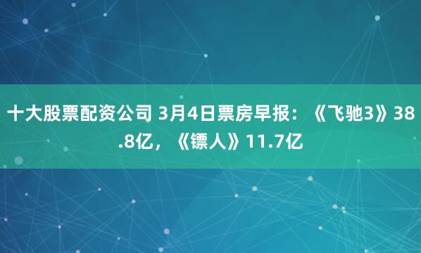 十大股票配资公司 3月4日票房早报：《飞驰3》38.8亿，《镖人》11.7亿