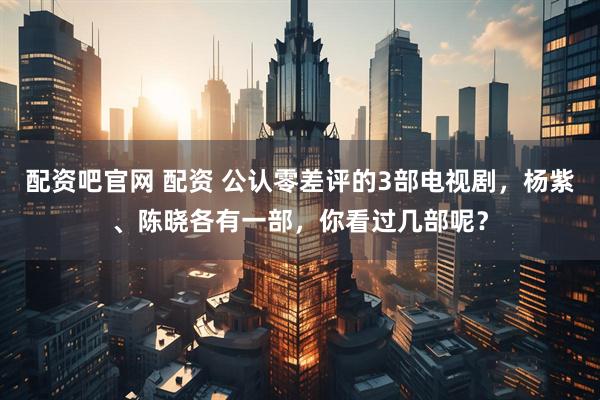 配资吧官网 配资 公认零差评的3部电视剧，杨紫、陈晓各有一部，你看过几部呢？