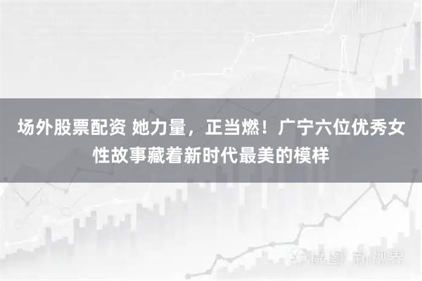 场外股票配资 她力量，正当燃！广宁六位优秀女性故事藏着新时代最美的模样