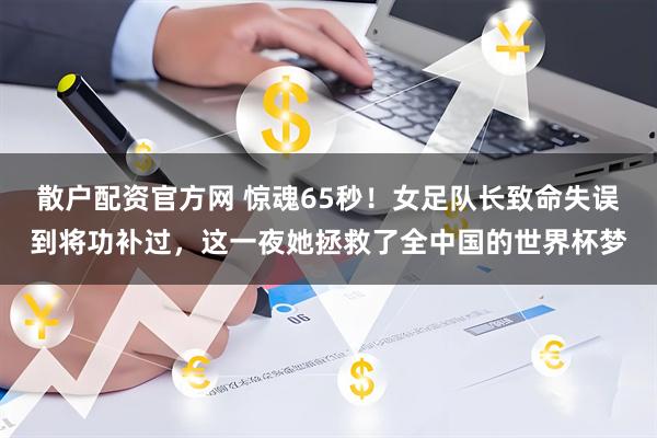 散户配资官方网 惊魂65秒！女足队长致命失误到将功补过，这一夜她拯救了全中国的世界杯梦