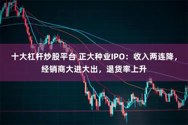 十大杠杆炒股平台 正大种业IPO：收入两连降，经销商大进大出，退货率上升