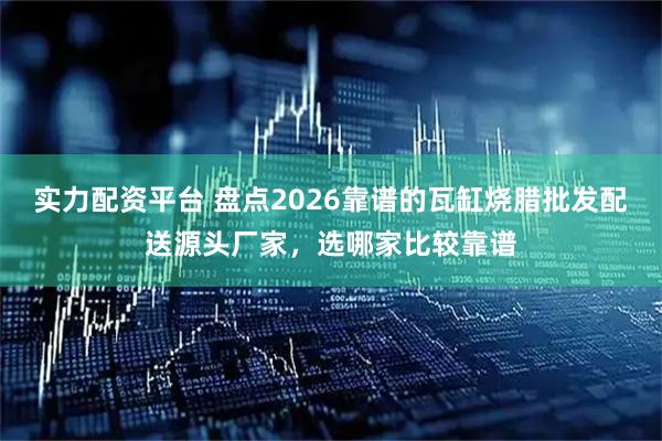 实力配资平台 盘点2026靠谱的瓦缸烧腊批发配送源头厂家，选哪家比较靠谱