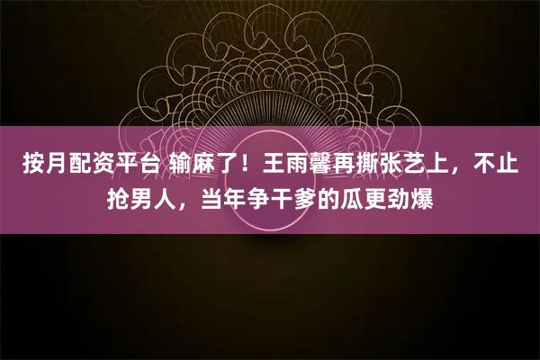 按月配资平台 输麻了！王雨馨再撕张艺上，不止抢男人，当年争干爹的瓜更劲爆