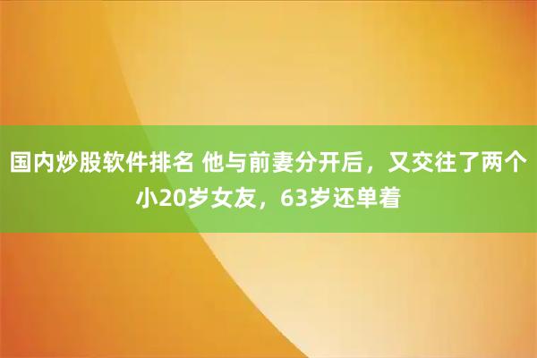 国内炒股软件排名 他与前妻分开后，又交往了两个小20岁女友，63岁还单着
